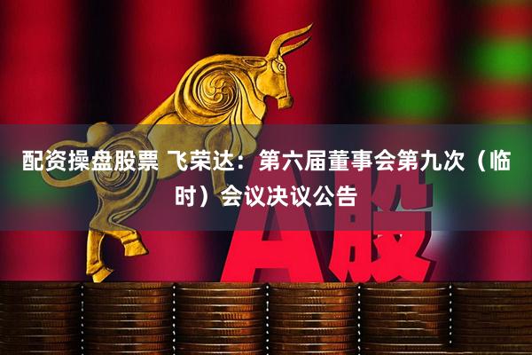 配资操盘股票 飞荣达：第六届董事会第九次（临时）会议决议公告