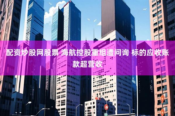 配资炒股网股票 海航控股重组遭问询 标的应收账款超营收