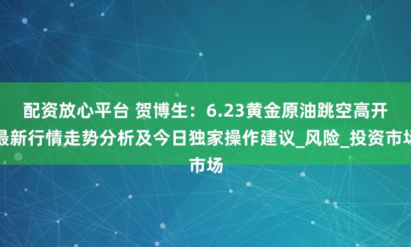 配资放心平台 贺博生：6.23黄金原油跳空高开最新行情走势分析及今日独家操作建议_风险_投资市场