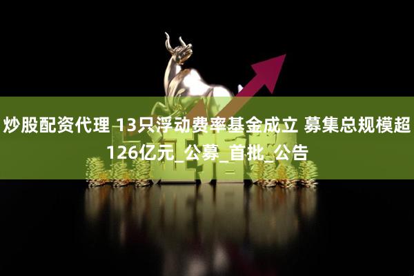 炒股配资代理 13只浮动费率基金成立 募集总规模超126亿元_公募_首批_公告