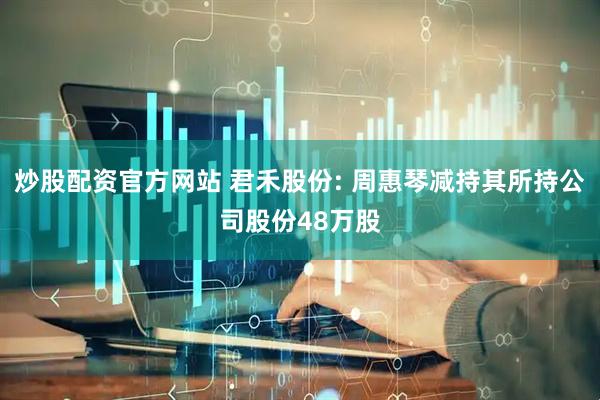 炒股配资官方网站 君禾股份: 周惠琴减持其所持公司股份48万股