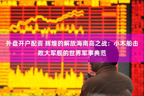 外盘开户配资 辉煌的解放海南岛之战：小木船击败大军舰的世界军事典范
