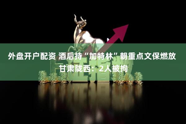 外盘开户配资 酒后持“加特林”朝重点文保燃放 甘肃陇西：2人被拘