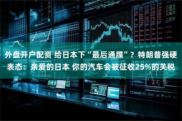 外盘开户配资 给日本下“最后通牒”？特朗普强硬表态：亲爱的日本 你的汽车会被征收25%的关税