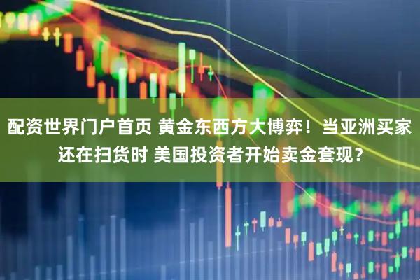 配资世界门户首页 黄金东西方大博弈！当亚洲买家还在扫货时 美国投资者开始卖金套现？