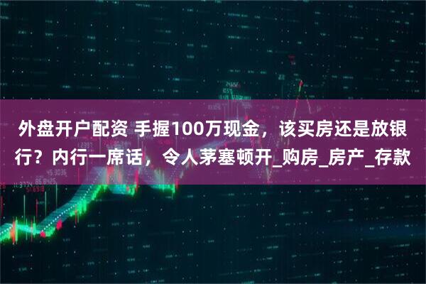 外盘开户配资 手握100万现金，该买房还是放银行？内行一席话，令人茅塞顿开_购房_房产_存款
