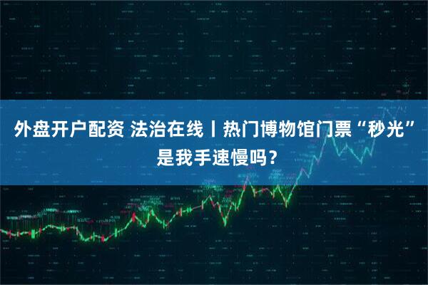 外盘开户配资 法治在线丨热门博物馆门票“秒光” 是我手速慢吗？