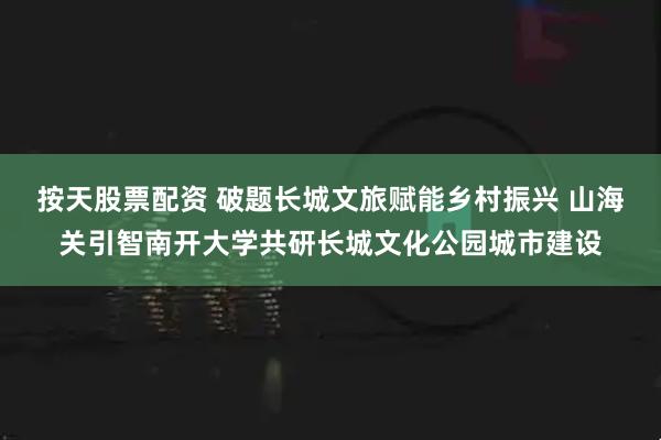 按天股票配资 破题长城文旅赋能乡村振兴 山海关引智南开大学共研长城文化公园城市建设