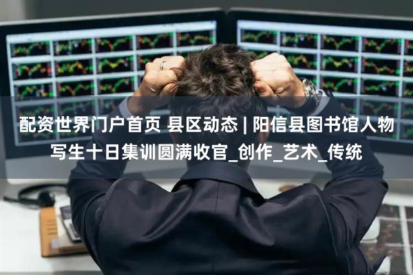 配资世界门户首页 县区动态 | 阳信县图书馆人物写生十日集训圆满收官_创作_艺术_传统