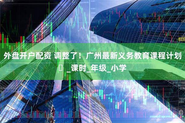 外盘开户配资 调整了！广州最新义务教育课程计划️_课时_年级_小学