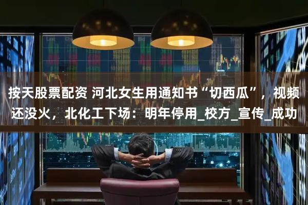按天股票配资 河北女生用通知书“切西瓜”，视频还没火，北化工下场：明年停用_校方_宣传_成功