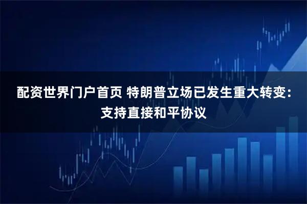 配资世界门户首页 特朗普立场已发生重大转变：支持直接和平协议